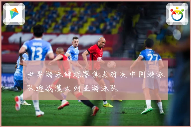 世界游泳锦标赛焦点对决中国游泳队迎战澳大利亚游泳队