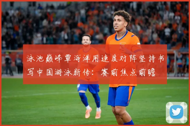 泳池巅峰覃海洋用速度对阵坚持书写中国游泳新传：赛前焦点前瞻