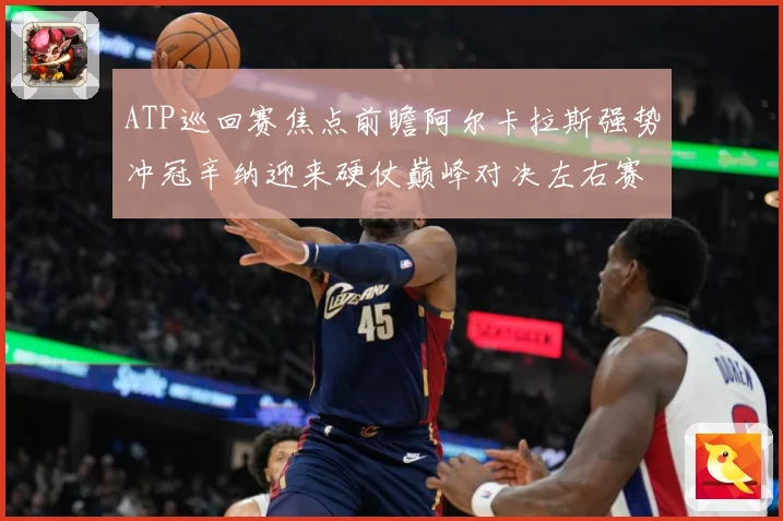 ATP巡回赛焦点前瞻阿尔卡拉斯强势冲冠辛纳迎来硬仗巅峰对决左右赛季格局