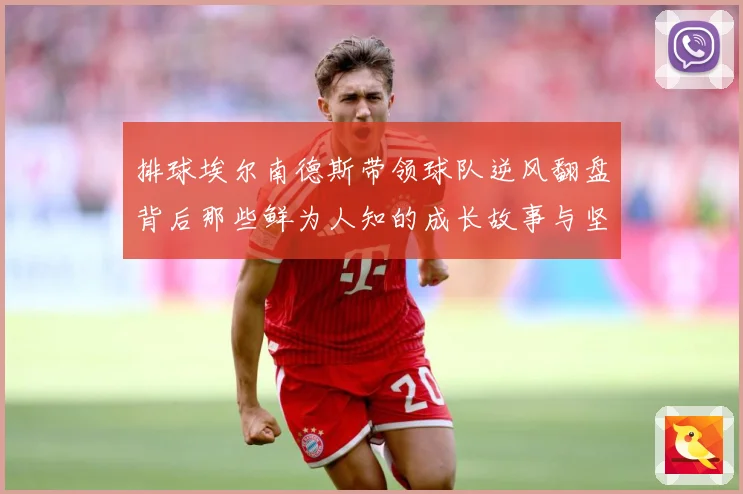 排球埃尔南德斯带领球队逆风翻盘背后那些鲜为人知的成长故事与坚持解析