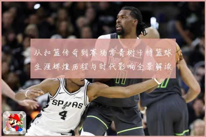 从扣篮传奇到赛场常青树卡特篮球生涯辉煌历程与时代影响全景解读
