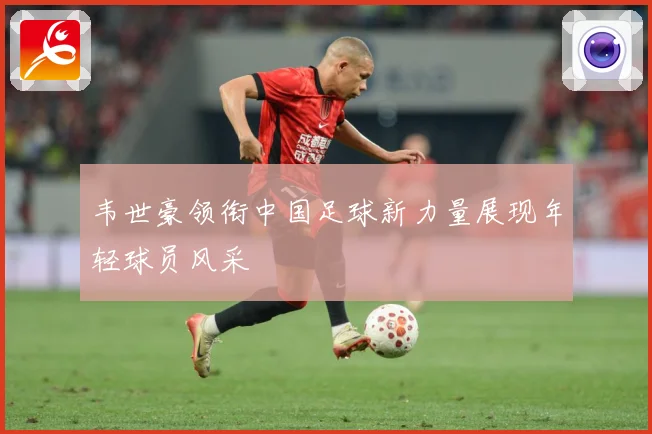 韦世豪领衔中国足球新力量展现年轻球员风采
