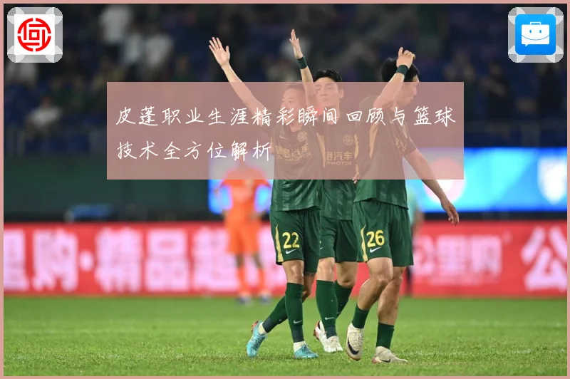 皮蓬职业生涯精彩瞬间回顾与篮球技术全方位解析
