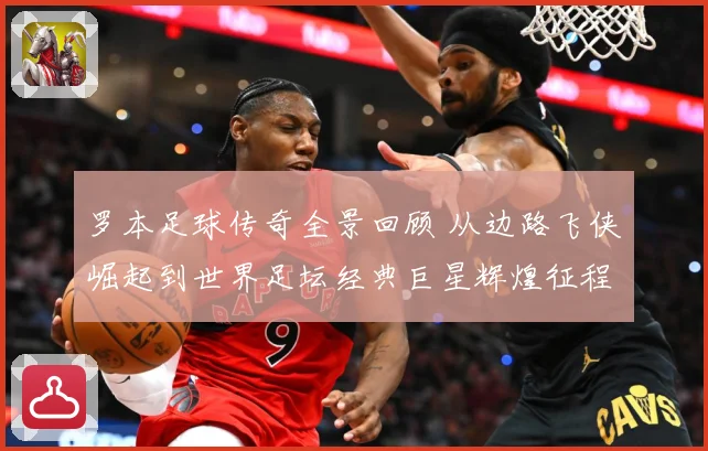 罗本足球传奇全景回顾 从边路飞侠崛起到世界足坛经典巨星辉煌征程揭秘