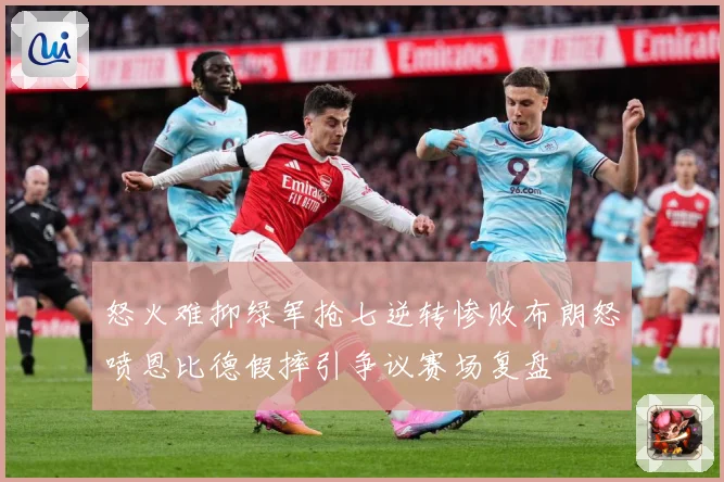 怒火难抑绿军抢七逆转惨败布朗怒喷恩比德假摔引争议赛场复盘