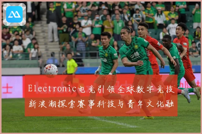 Electronic电竞引领全球数字竞技新浪潮探索赛事科技与青年文化融合发展