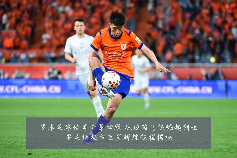 罗本足球传奇全景回顾 从边路飞侠崛起到世界足坛经典巨星辉煌征程揭秘